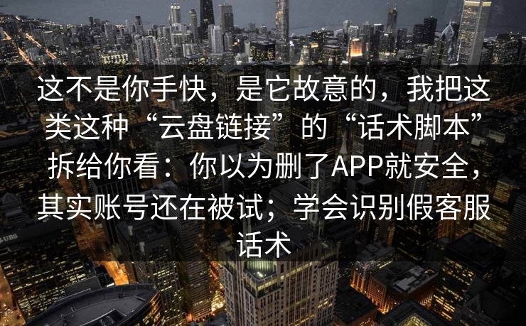 这不是你手快，是它故意的，我把这类这种“云盘链接”的“话术脚本”拆给你看：你以为删了APP就安全，其实账号还在被试；学会识别假客服话术