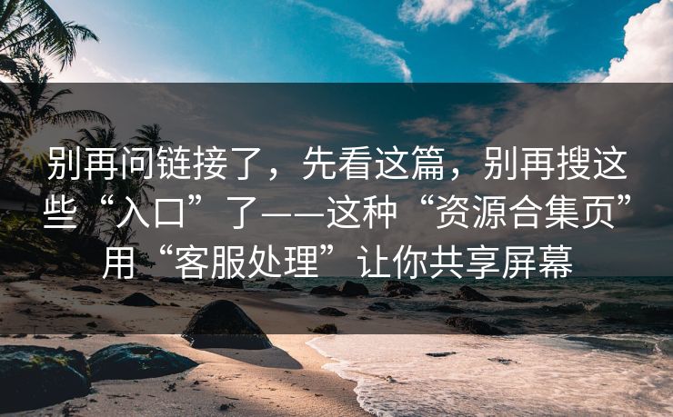 别再问链接了，先看这篇，别再搜这些“入口”了——这种“资源合集页”用“客服处理”让你共享屏幕