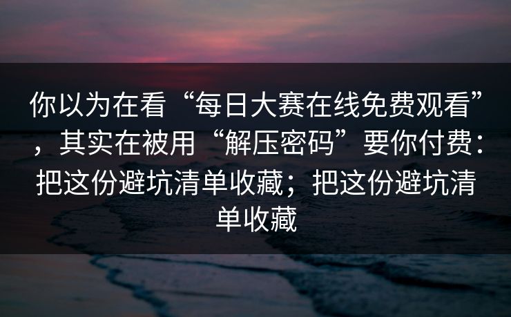 你以为在看“每日大赛在线免费观看”，其实在被用“解压密码”要你付费：把这份避坑清单收藏；把这份避坑清单收藏